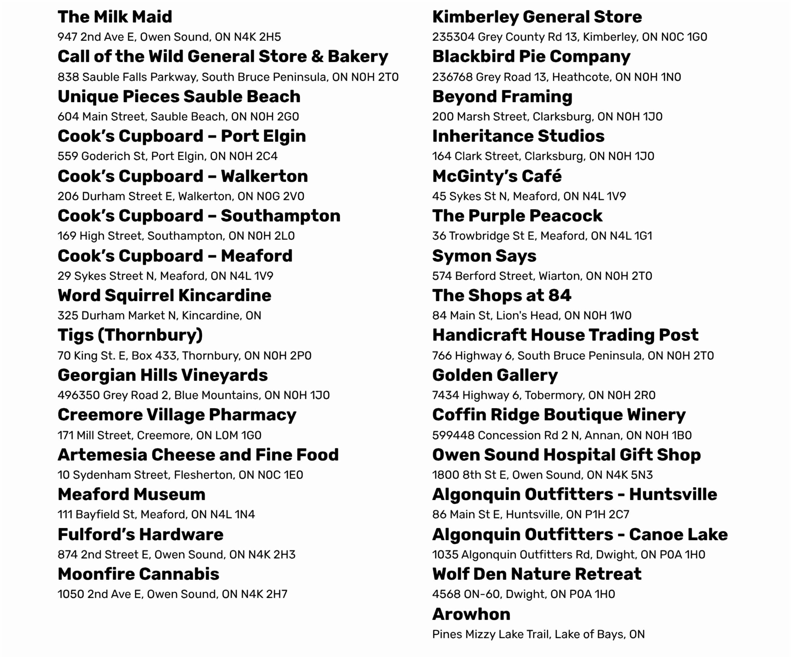 The Milk Maid 947 2nd Ave E, Owen Sound, ON N4K 2H5 Call of the Wild General Store & Bakery 838 Sauble Falls Parkway, South Bruce Peninsula, ON N0H 2T0 Unique Pieces Sauble Beach 604 Main Street, Sauble Beach, ON N0H 2G0 Cook’s Cupboard – Port Elgin 559 Goderich St, Port Elgin, ON N0H 2C4 Cook’s Cupboard – Walkerton 206 Durham Street E, Walkerton, ON N0G 2V0 Cook’s Cupboard – Southampton 169 High Street, Southampton, ON N0H 2L0 Cook’s Cupboard – Meaford 29 Sykes Street N, Meaford, ON N4L 1V9 Word Squirrel Kincardine 325 Durham Market N, Kincardine, ON Tigs (Thornbury) 70 King St. E, Box 433, Thornbury, ON N0H 2P0 Georgian Hills Vineyards 496350 Grey Road 2, Blue Mountains, ON N0H 1J0 Creemore Village Pharmacy 171 Mill Street, Creemore, ON L0M 1G0 Artemesia Cheese and Fine Food 10 Sydenham Street, Flesherton, ON N0C 1E0 Meaford Museum 111 Bayfield St, Meaford, ON N4L 1N4 Fulford’s Hardware 874 2nd Street E, Owen Sound, ON N4K 2H3 Moonfire Cannabis 1050 2nd Ave E, Owen Sound, ON N4K 2H7 Kimberley General Store 235304 Grey County Rd 13, Kimberley, ON N0C 1G0 Blackbird Pie Company 236768 Grey Road 13, Heathcote, ON N0H 1N0 Beyond Framing 200 Marsh Street, Clarksburg, ON N0H 1J0 Inheritance Studios 164 Clark Street, Clarksburg, ON N0H 1J0 McGinty’s Café 45 Sykes St N, Meaford, ON N4L 1V9 The Purple Peacock 36 Trowbridge St E, Meaford, ON N4L 1G1 Symon Says 574 Berford Street, Wiarton, ON N0H 2T0 The Shops at 84 84 Main St, Lion's Head, ON N0H 1W0 Handicraft House Trading Post 766 Highway 6, South Bruce Peninsula, ON N0H 2T0 Golden Gallery 7434 Highway 6, Tobermory, ON N0H 2R0 Coffin Ridge Boutique Winery 599448 Concession Rd 2 N, Annan, ON N0H 1B0 Owen Sound Hospital Gift Shop 1800 8th St E, Owen Sound, ON N4K 5N3 Algonquin Outfitters - Huntsville 86 Main St E, Huntsville, ON P1H 2C7 Algonquin Outfitters - Canoe Lake 1035 Algonquin Outfitters Rd, Dwight, ON P0A 1H0 Wolf Den Nature Retreat 4568 ON-60, Dwight, ON P0A 1H0 Arowhon Pines Mizzy Lake Trail, Lake of Bays, ON